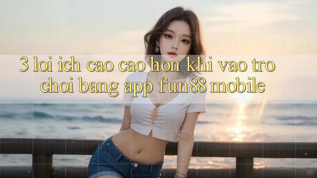 3. Lợi Ích Cao cao hơn Khi Vào Trò chơi Bằng App Fun88 Mobile