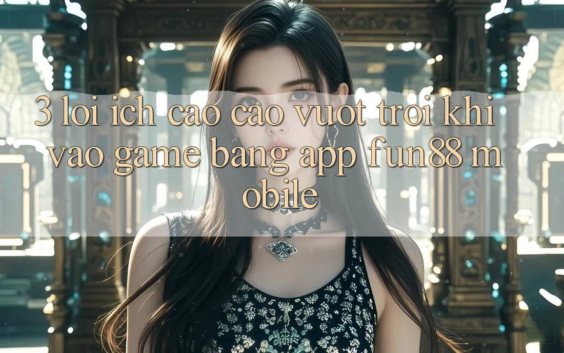 3. Lợi Ích Cao cao vượt trội Khi Vào Game Bằng App Fun88 Mobile