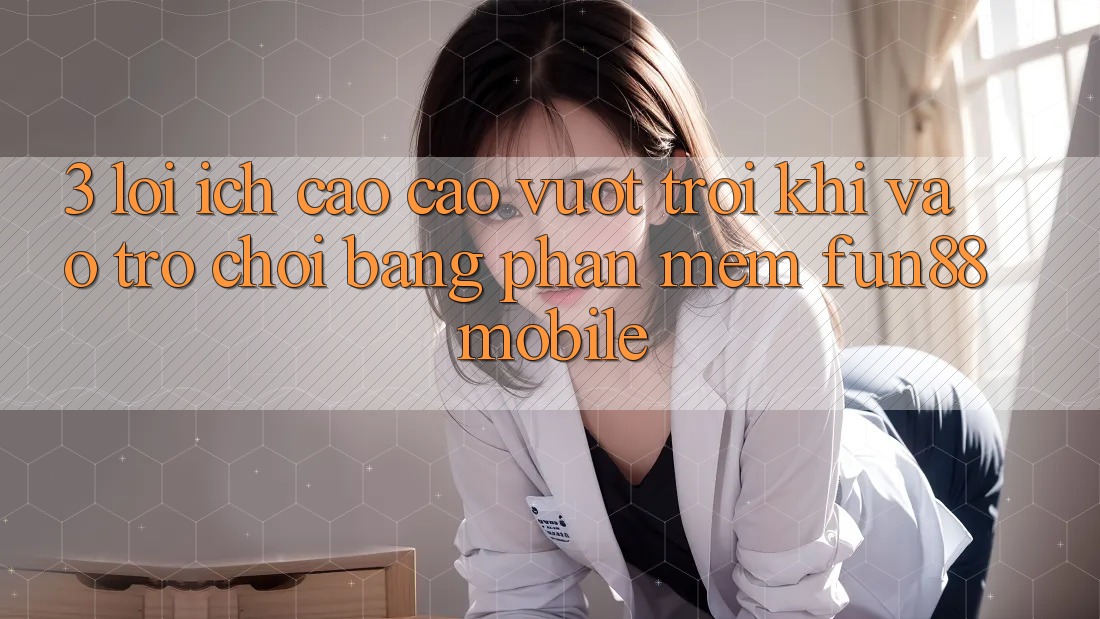 3. Lợi Ích Cao cao vượt trội Khi Vào Trò chơi Bằng Phần mềm Fun88 Mobile
