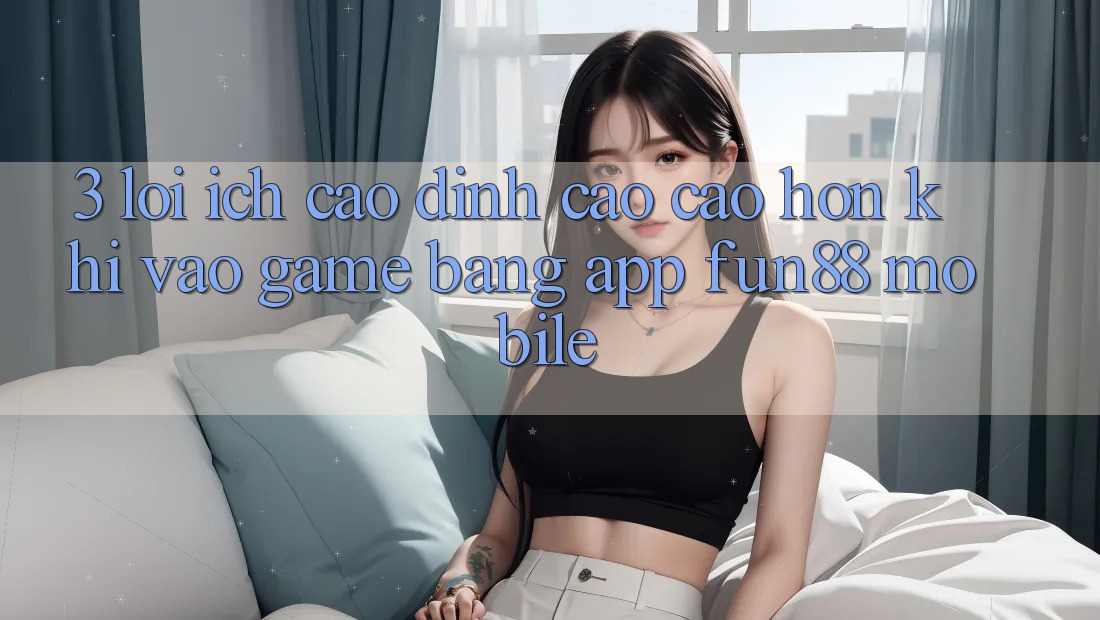 3. Lợi Ích Cao đỉnh cao cao hơn Khi Vào Game Bằng App Fun88 Mobile