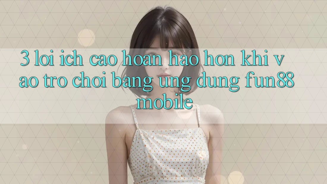 3. Lợi Ích Cao hoàn hảo hơn Khi Vào Trò chơi Bằng Ứng dụng Fun88 Mobile