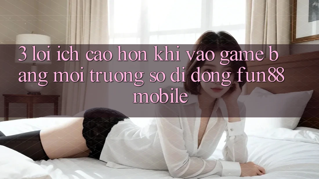 3. Lợi Ích Cao hơn Khi Vào Game Bằng Môi trường số di động Fun88 Mobile