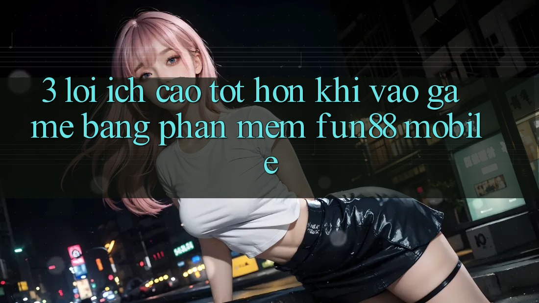 3. Lợi Ích Cao tốt hơn Khi Vào Game Bằng Phần mềm Fun88 Mobile