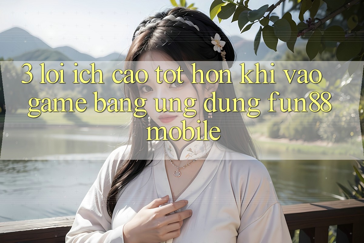 3. Lợi Ích Cao tốt hơn Khi Vào Game Bằng Ứng dụng Fun88 Mobile