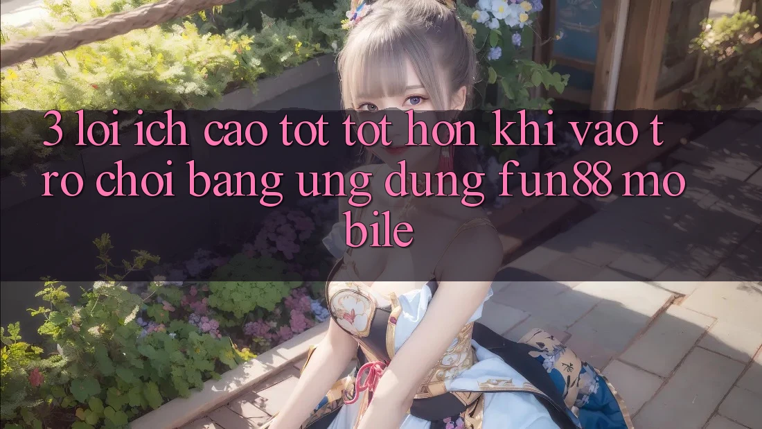 3. Lợi Ích Cao tốt tốt hơn Khi Vào Trò chơi Bằng Ứng dụng Fun88 Mobile