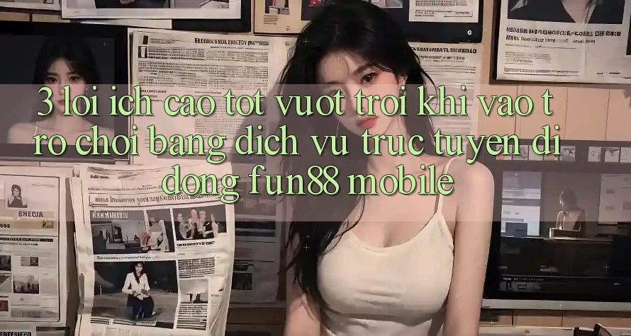 3. Lợi Ích Cao tốt vượt trội Khi Vào Trò chơi Bằng Dịch vụ trực tuyến di động Fun88 Mobile
