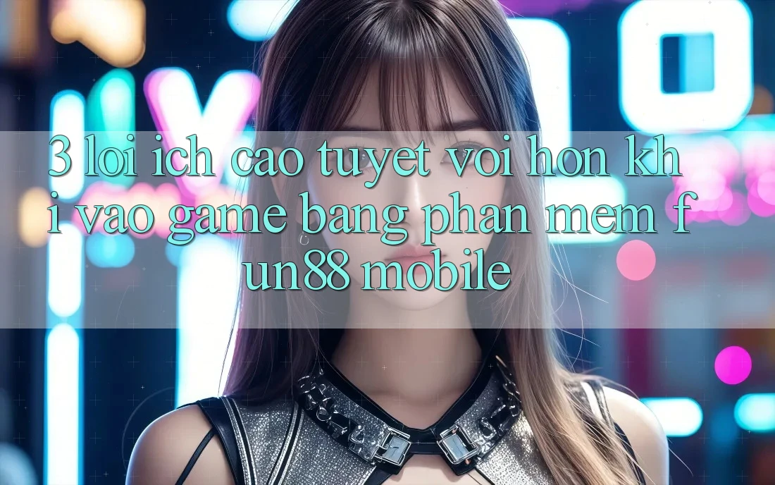 3. Lợi Ích Cao tuyệt vời hơn Khi Vào Game Bằng Phần mềm Fun88 Mobile