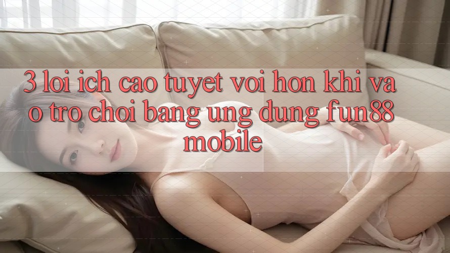 3. Lợi Ích Cao tuyệt vời hơn Khi Vào Trò chơi Bằng Ứng dụng Fun88 Mobile