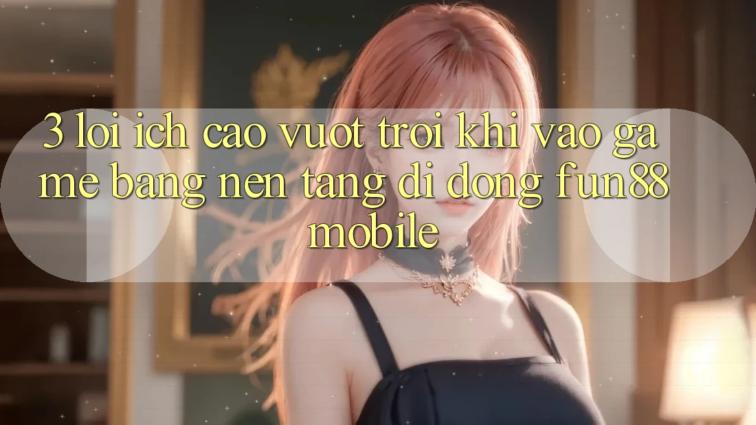 3. Lợi Ích Cao vượt trội Khi Vào Game Bằng Nền tảng di động Fun88 Mobile