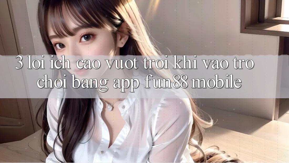 3. Lợi Ích Cao vượt trội Khi Vào Trò chơi Bằng App Fun88 Mobile