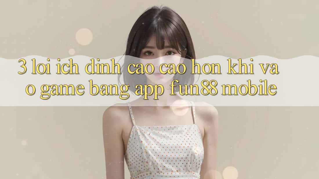 3. Lợi Ích Đỉnh cao cao hơn Khi Vào Game Bằng App Fun88 Mobile