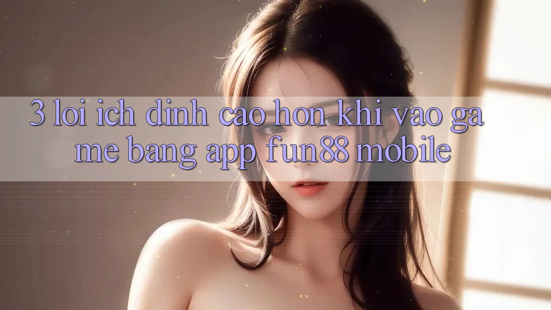 3. Lợi Ích Đỉnh cao hơn Khi Vào Game Bằng App Fun88 Mobile