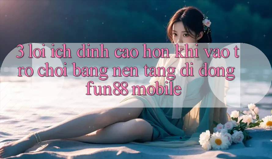 3. Lợi Ích Đỉnh cao hơn Khi Vào Trò chơi Bằng Nền tảng di động Fun88 Mobile