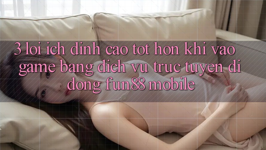 3. Lợi Ích Đỉnh cao tốt hơn Khi Vào Game Bằng Dịch vụ trực tuyến di động Fun88 Mobile