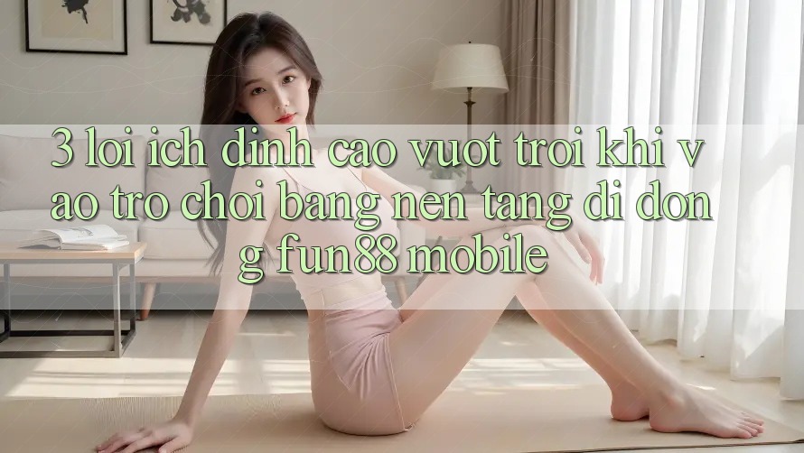 3. Lợi Ích Đỉnh cao vượt trội Khi Vào Trò chơi Bằng Nền tảng di động Fun88 Mobile