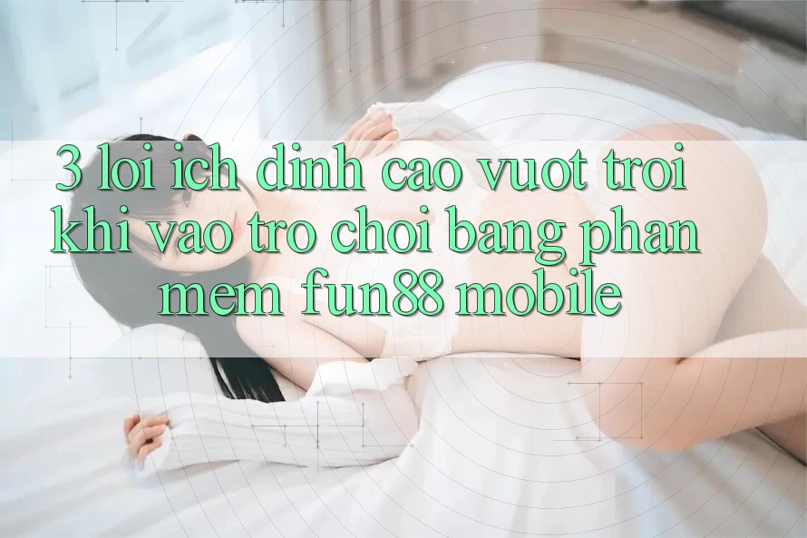 3. Lợi Ích Đỉnh cao vượt trội Khi Vào Trò chơi Bằng Phần mềm Fun88 Mobile