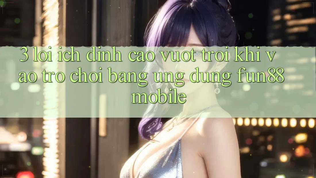 3. Lợi Ích Đỉnh cao vượt trội Khi Vào Trò chơi Bằng Ứng dụng Fun88 Mobile