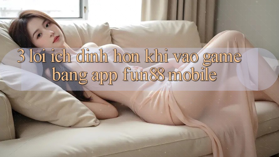 3. Lợi Ích Đỉnh hơn Khi Vào Game Bằng App Fun88 Mobile