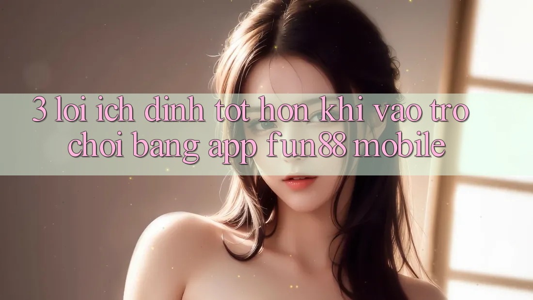 3. Lợi Ích Đỉnh tốt hơn Khi Vào Trò chơi Bằng App Fun88 Mobile
