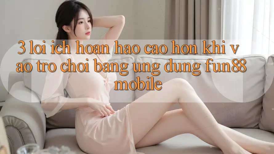 3. Lợi Ích Hoàn hảo cao hơn Khi Vào Trò chơi Bằng Ứng dụng Fun88 Mobile