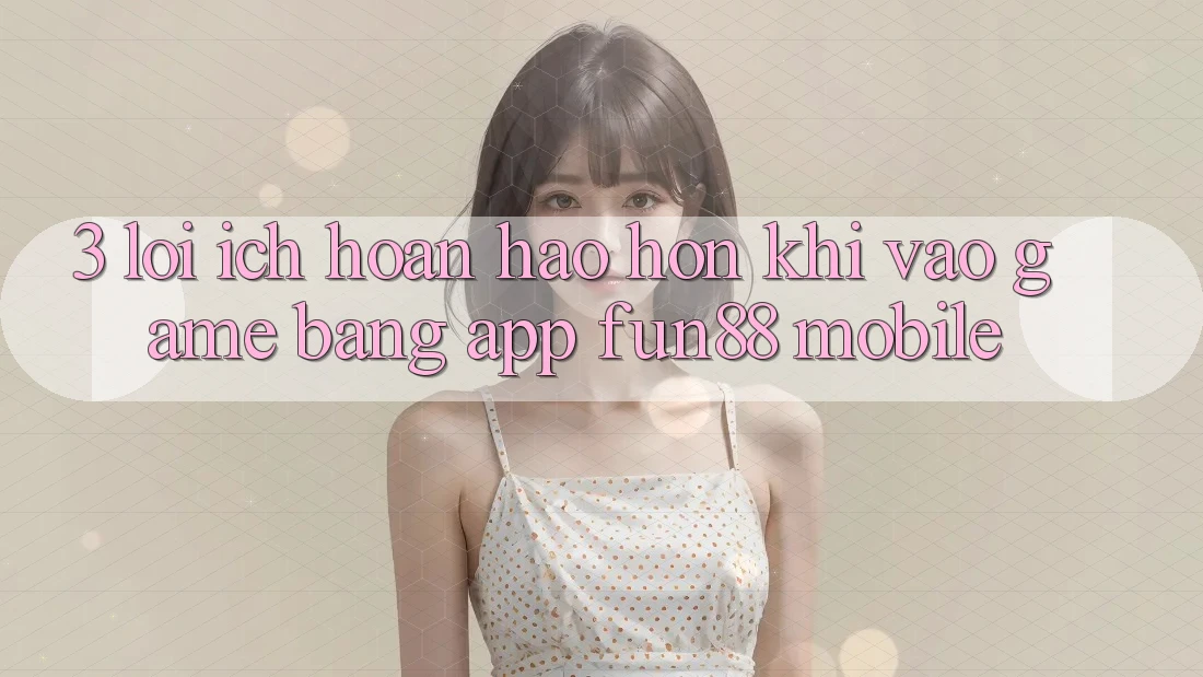 3. Lợi Ích Hoàn hảo hơn Khi Vào Game Bằng App Fun88 Mobile