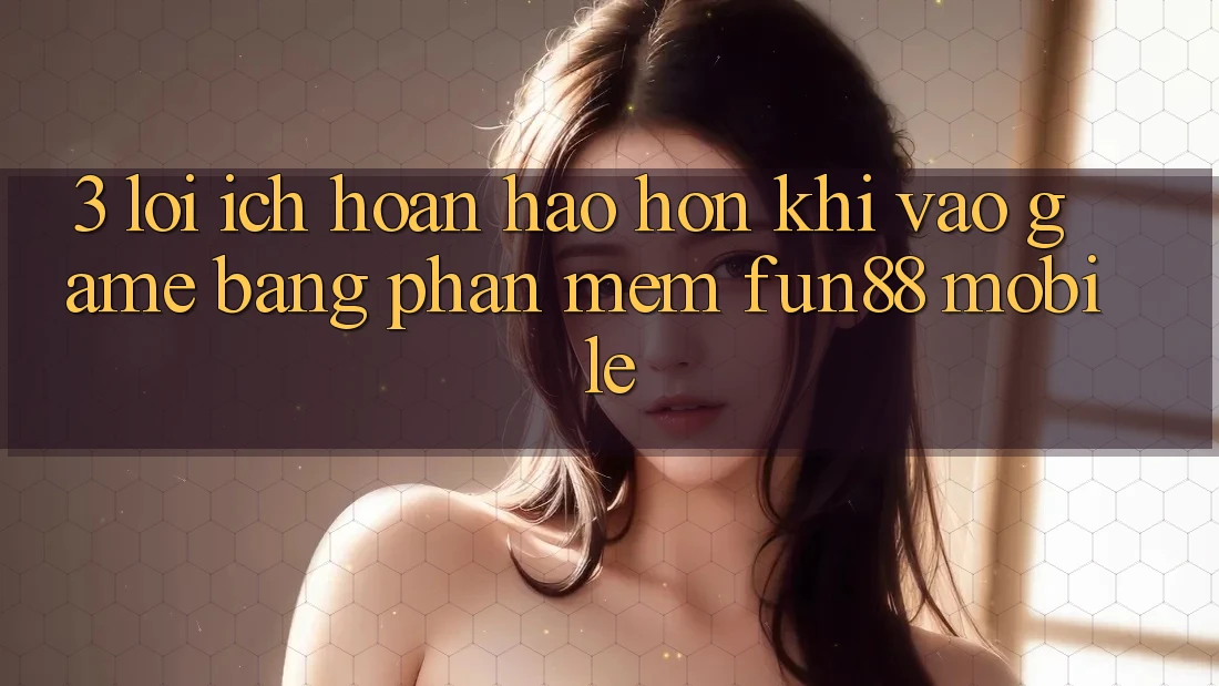 3. Lợi Ích Hoàn hảo hơn Khi Vào Game Bằng Phần mềm Fun88 Mobile