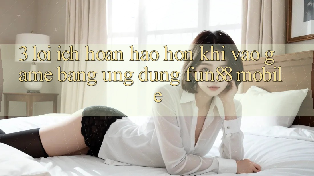 3. Lợi Ích Hoàn hảo hơn Khi Vào Game Bằng Ứng dụng Fun88 Mobile