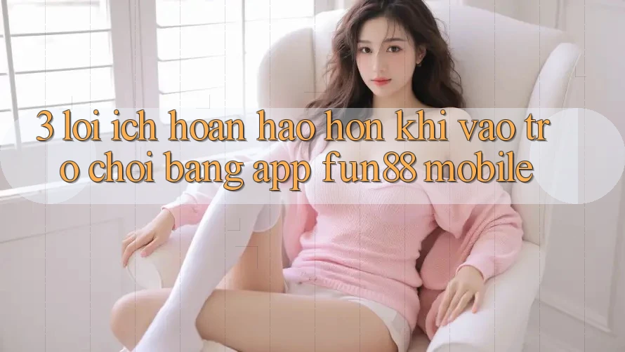 3. Lợi Ích Hoàn hảo hơn Khi Vào Trò chơi Bằng App Fun88 Mobile