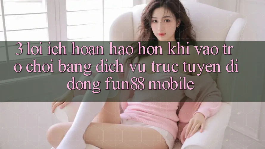3. Lợi Ích Hoàn hảo hơn Khi Vào Trò chơi Bằng Dịch vụ trực tuyến di động Fun88 Mobile