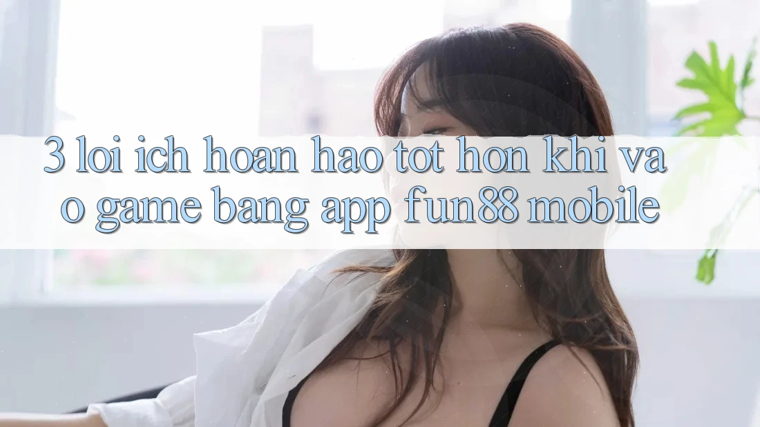 3. Lợi Ích Hoàn hảo tốt hơn Khi Vào Game Bằng App Fun88 Mobile