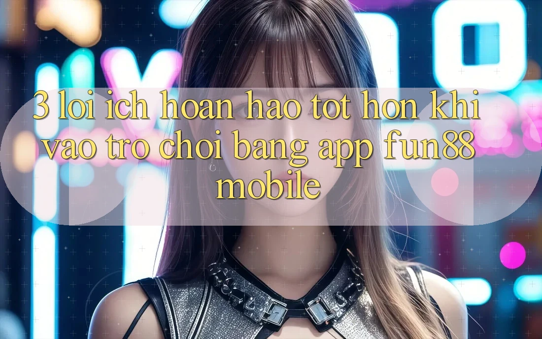 3. Lợi Ích Hoàn hảo tốt hơn Khi Vào Trò chơi Bằng App Fun88 Mobile