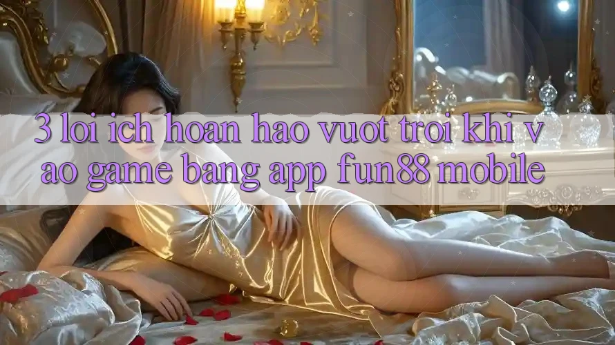3. Lợi Ích Hoàn hảo vượt trội Khi Vào Game Bằng App Fun88 Mobile
