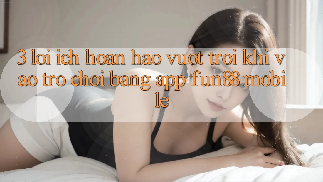 3. Lợi Ích Hoàn hảo vượt trội Khi Vào Trò chơi Bằng App Fun88 Mobile