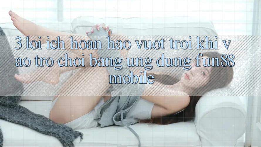 3. Lợi Ích Hoàn hảo vượt trội Khi Vào Trò chơi Bằng Ứng dụng Fun88 Mobile