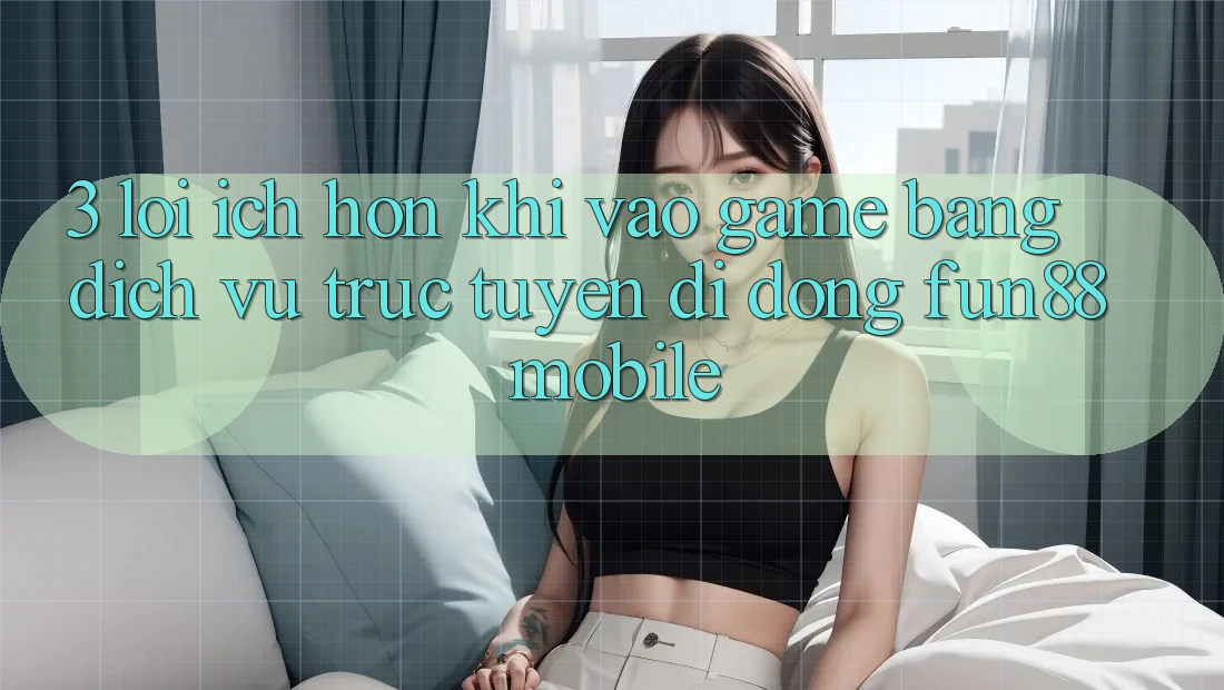 3. Lợi Ích Hơn Khi Vào Game Bằng Dịch vụ trực tuyến di động Fun88 Mobile