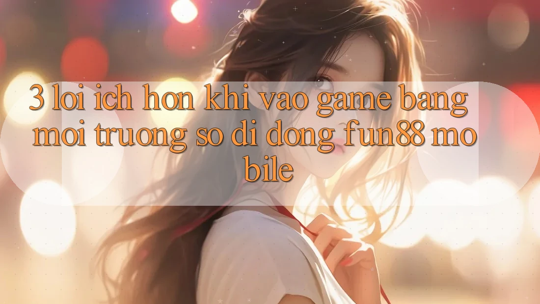 3. Lợi Ích Hơn Khi Vào Game Bằng Môi trường số di động Fun88 Mobile
