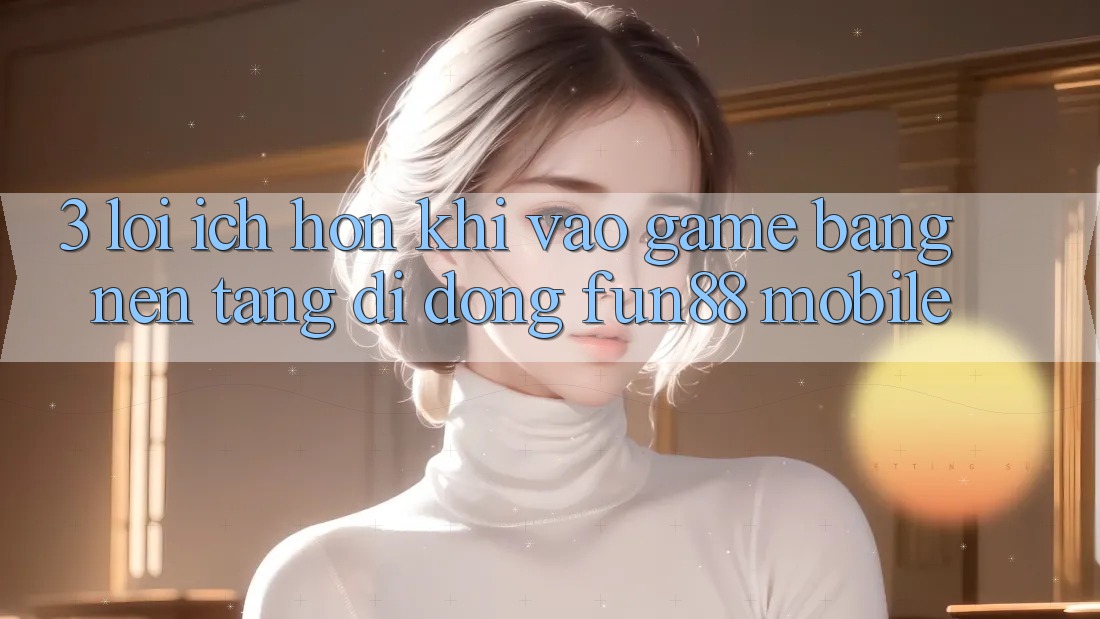 3. Lợi Ích Hơn Khi Vào Game Bằng Nền tảng di động Fun88 Mobile