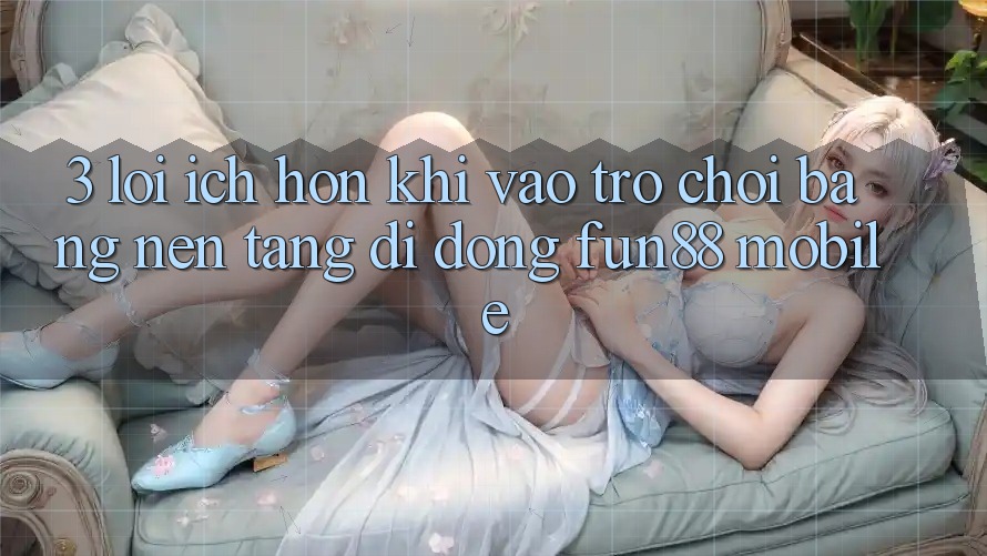 3. Lợi Ích Hơn Khi Vào Trò chơi Bằng Nền tảng di động Fun88 Mobile