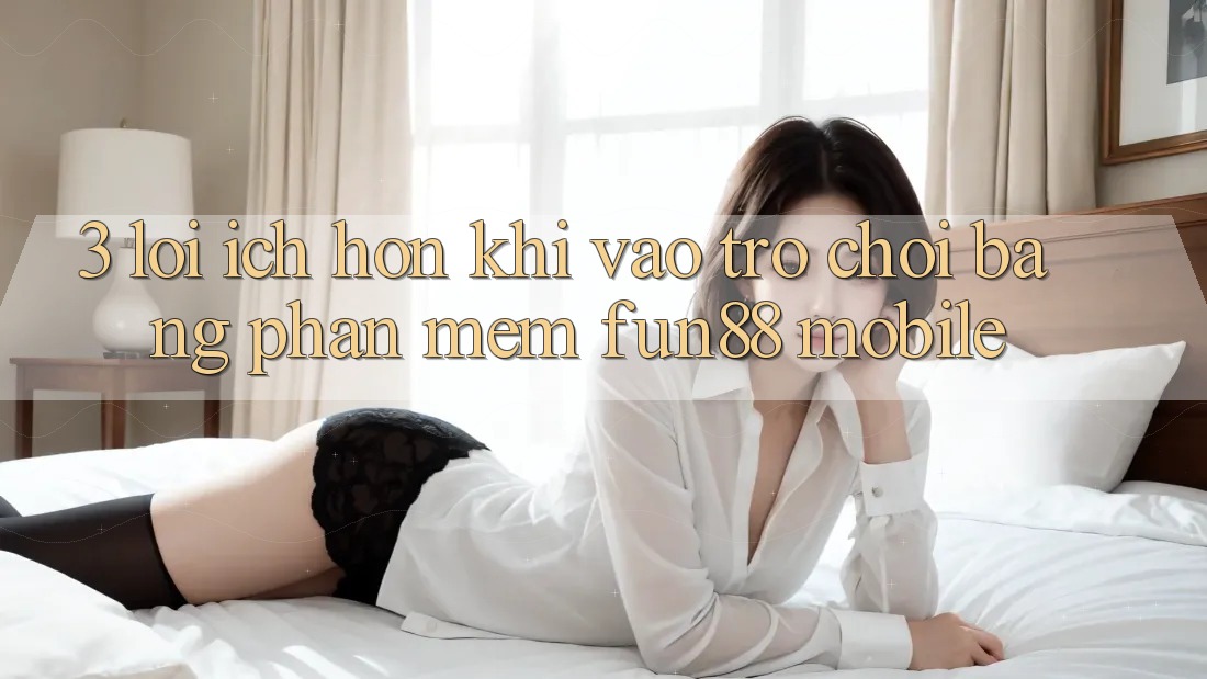 3. Lợi Ích Hơn Khi Vào Trò chơi Bằng Phần mềm Fun88 Mobile