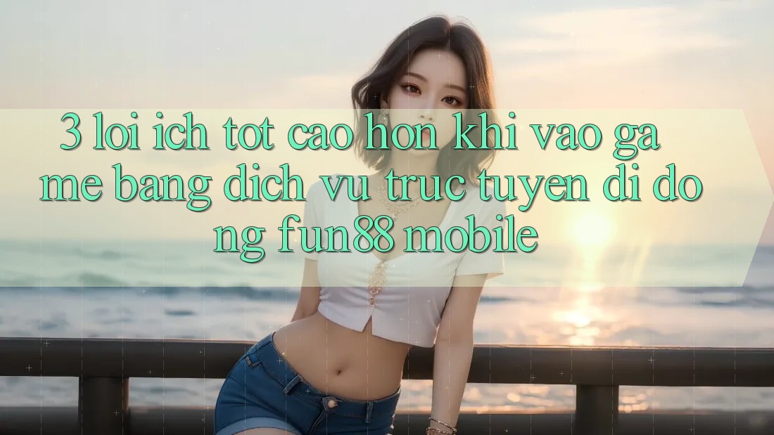 3. Lợi Ích Tốt cao hơn Khi Vào Game Bằng Dịch vụ trực tuyến di động Fun88 Mobile