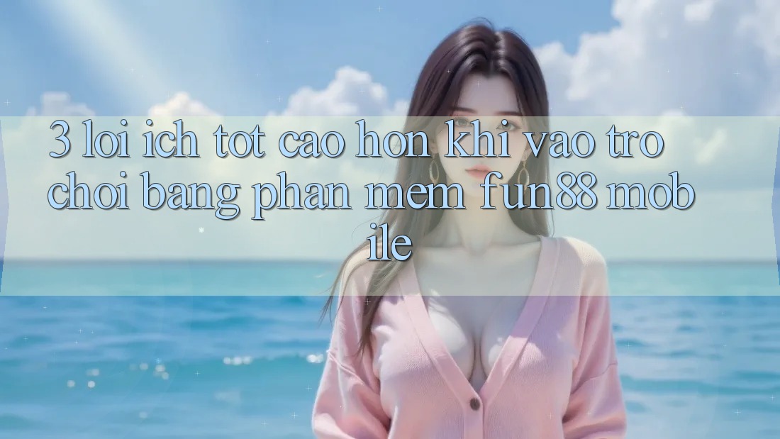 3. Lợi Ích Tốt cao hơn Khi Vào Trò chơi Bằng Phần mềm Fun88 Mobile