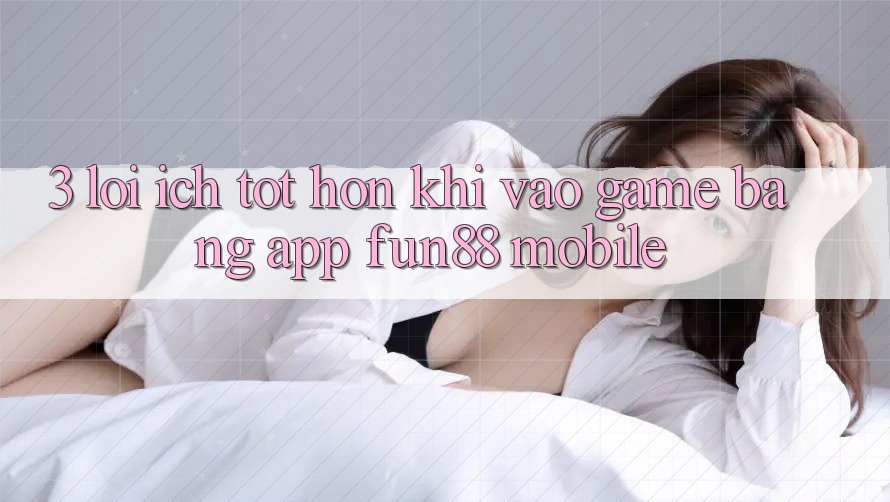 3. Lợi Ích Tốt hơn Khi Vào Game Bằng App Fun88 Mobile