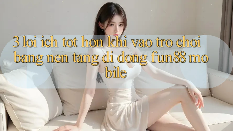 3. Lợi Ích Tốt hơn Khi Vào Trò chơi Bằng Nền tảng di động Fun88 Mobile
