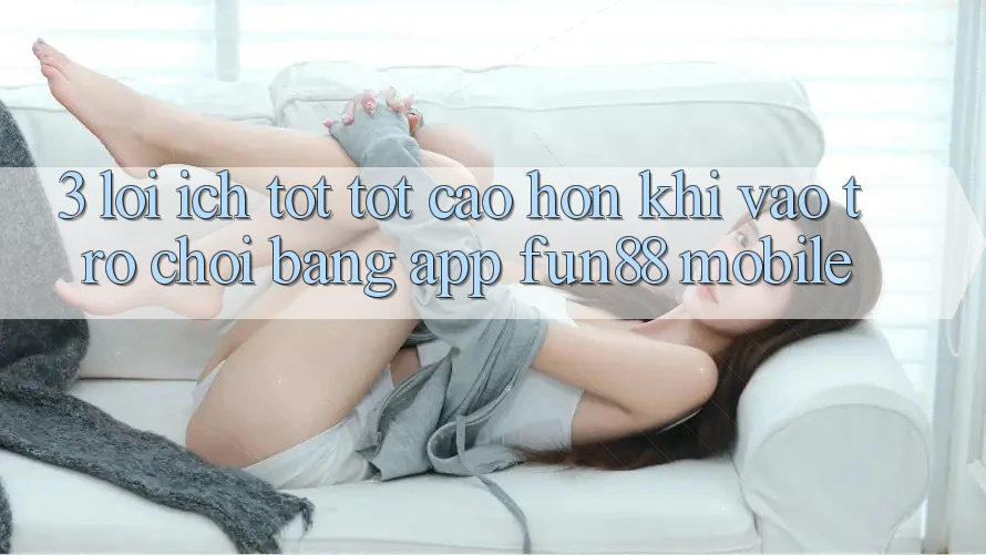 3. Lợi Ích Tốt tốt cao hơn Khi Vào Trò chơi Bằng App Fun88 Mobile