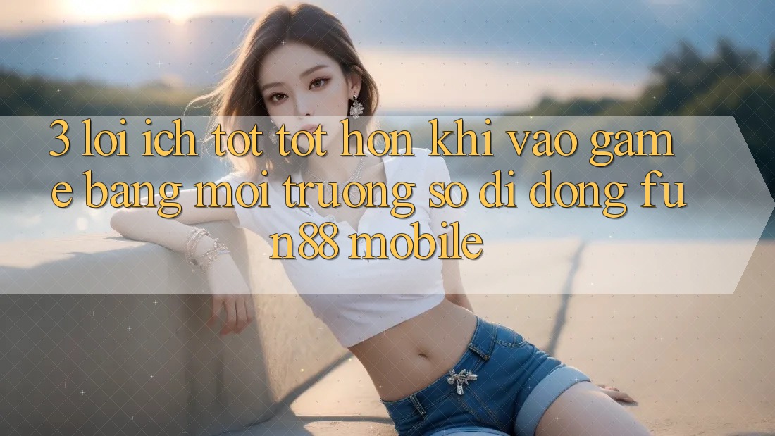 3. Lợi Ích Tốt tốt hơn Khi Vào Game Bằng Môi trường số di động Fun88 Mobile