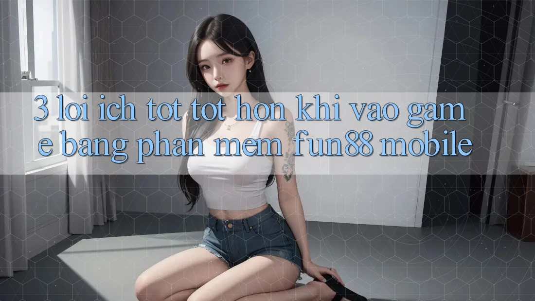 3. Lợi Ích Tốt tốt hơn Khi Vào Game Bằng Phần mềm Fun88 Mobile
