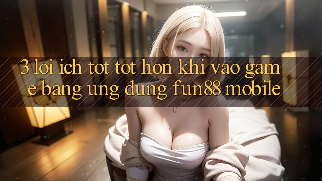 3. Lợi Ích Tốt tốt hơn Khi Vào Game Bằng Ứng dụng Fun88 Mobile