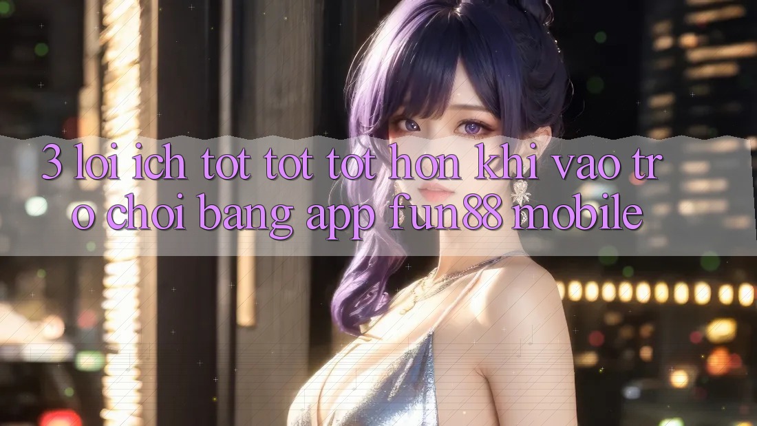 3. Lợi Ích Tốt tốt tốt hơn Khi Vào Trò chơi Bằng App Fun88 Mobile