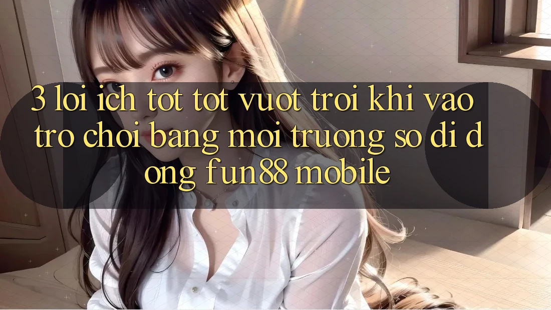 3. Lợi Ích Tốt tốt vượt trội Khi Vào Trò chơi Bằng Môi trường số di động Fun88 Mobile