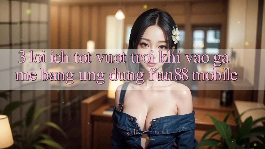 3. Lợi Ích Tốt vượt trội Khi Vào Game Bằng Ứng dụng Fun88 Mobile